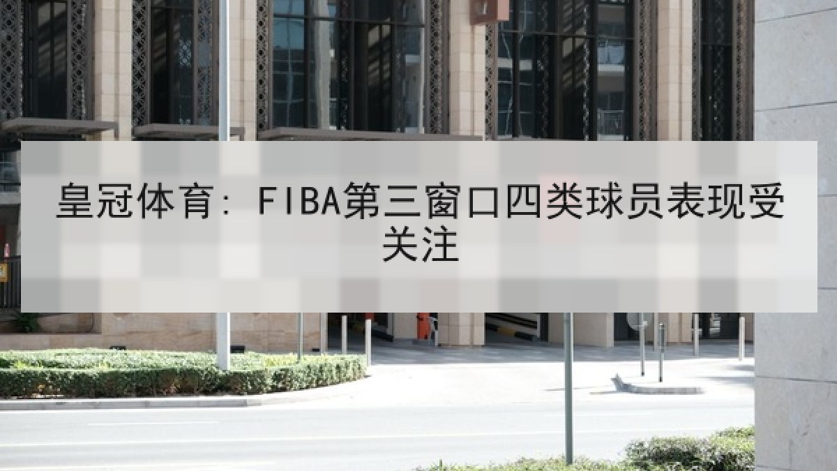 皇冠体育: FIBA第三窗口四类球员表现受关注 皇冠体育: FIBA第三窗口四类球员表现受关注