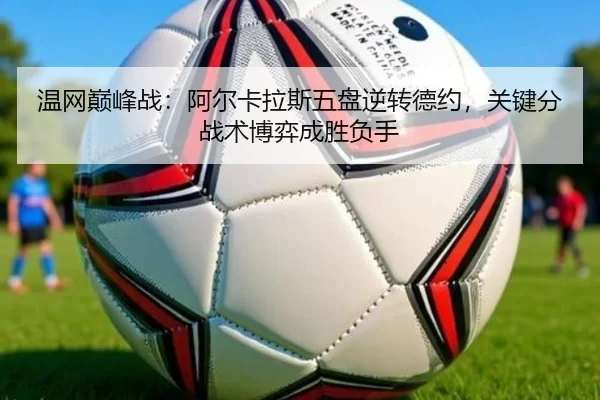 温网巅峰战：阿尔卡拉斯五盘逆转德约，关键分战术博弈成胜负手