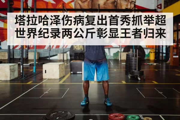 塔拉哈泽伤病复出首秀抓举超世界纪录两公斤彰显王者归来
