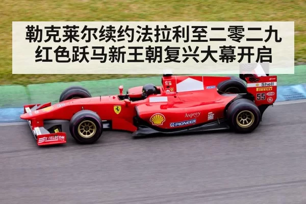 勒克莱尔续约法拉利至二零二九 红色跃马新王朝复兴大幕开启